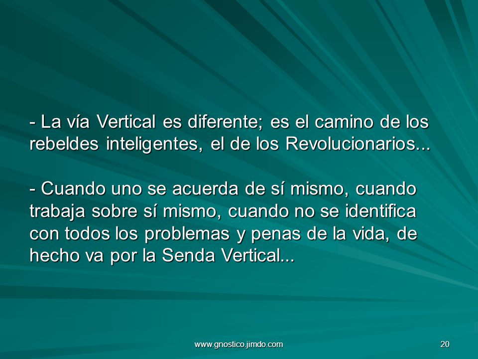 - La vía Vertical es diferente; es el camino de los rebeldes inteligentes, el de los Revolucionarios... - Cuando uno se acuerda de sí mismo, cuando trabaja sobre sí mismo, cuando no se identifica con todos los problemas y penas de la vida, de hecho va por la Senda Vertical...
