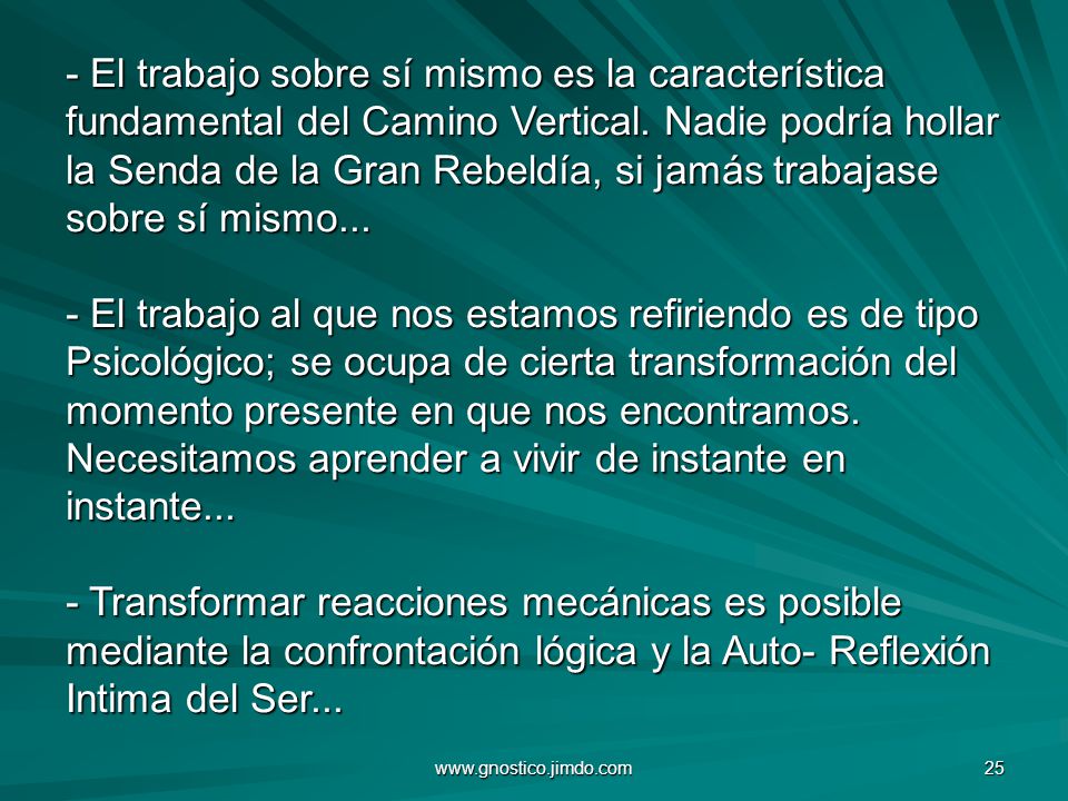 - El trabajo sobre sí mismo es la característica fundamental del Camino Vertical. Nadie podría hollar la Senda de la Gran Rebeldía, si jamás trabajase sobre sí mismo... - El trabajo al que nos estamos refiriendo es de tipo Psicológico; se ocupa de cierta transformación del momento presente en que nos encontramos. Necesitamos aprender a vivir de instante en instante... - Transformar reacciones mecánicas es posible mediante la confrontación lógica y la Auto- Reflexión Intima del Ser...
