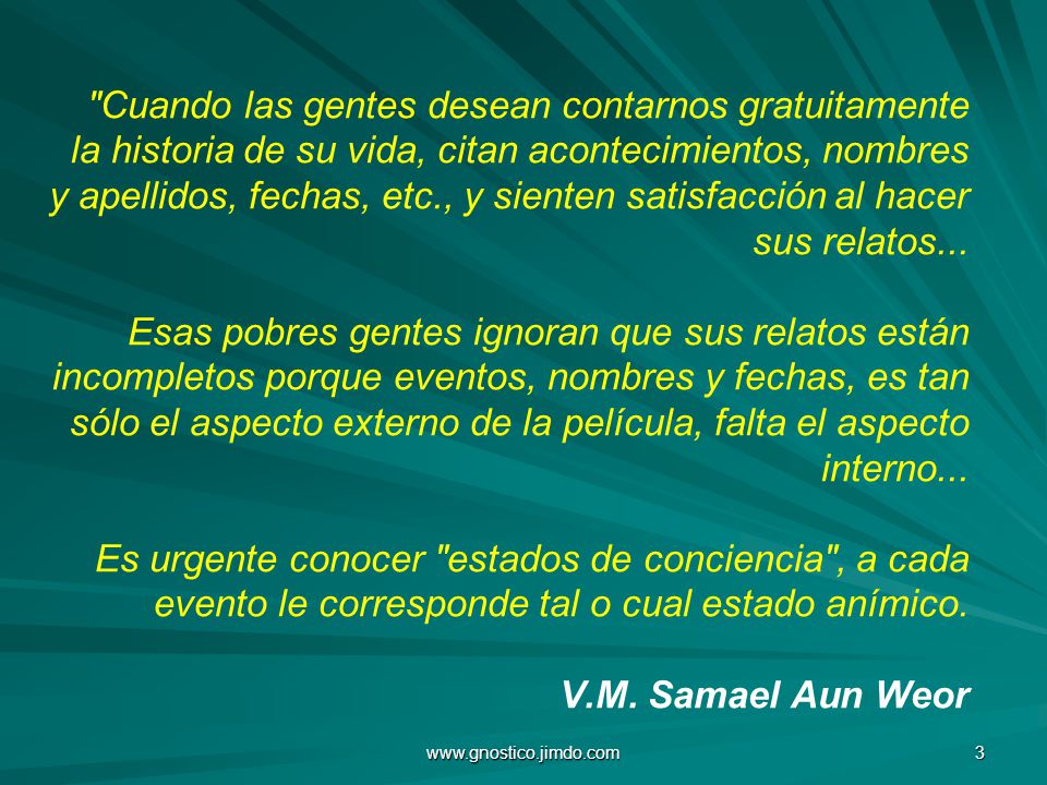 Cuando las gentes desean contarnos gratuitamente la historia de su vida, citan acontecimientos, nombres y apellidos, fechas, etc., y sienten satisfacción al hacer sus relatos... Esas pobres gentes ignoran que sus relatos están incompletos porque eventos, nombres y fechas, es tan sólo el aspecto externo de la película, falta el aspecto interno... Es urgente conocer estados de conciencia , a cada evento le corresponde tal o cual estado anímico. V.M. Samael Aun Weor