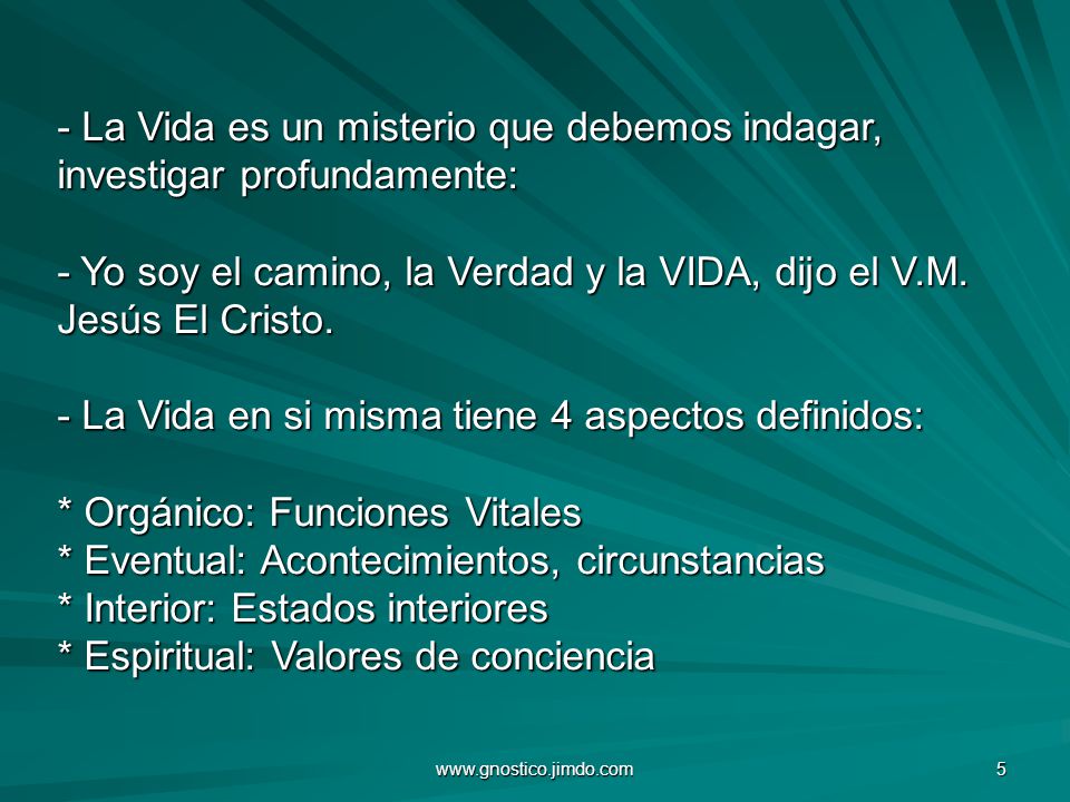 La Vida es un misterio que debemos indagar, investigar profundamente: - Yo soy el camino, la Verdad y la VIDA, dijo el V.M. Jesús El Cristo. - La Vida en si misma tiene 4 aspectos definidos: * Orgánico: Funciones Vitales * Eventual: Acontecimientos, circunstancias * Interior: Estados interiores * Espiritual: Valores de conciencia