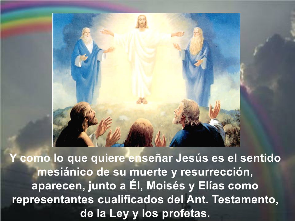 Y como lo que quiere enseñar Jesús es el sentido mesiánico de su muerte y resurrección, aparecen, junto a Él, Moisés y Elías como representantes cualificados del Ant.