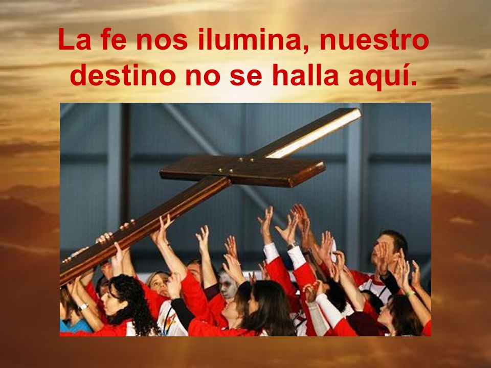 La fe nos ilumina, nuestro destino no se halla aquí.