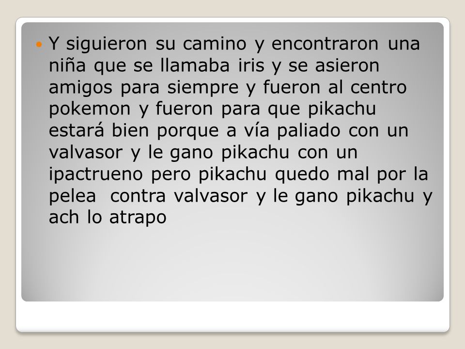 Y siguieron su camino y encontraron una niña que se llamaba iris y se asieron amigos para siempre y fueron al centro pokemon y fueron para que pikachu estará bien porque a vía paliado con un valvasor y le gano pikachu con un ipactrueno pero pikachu quedo mal por la pelea contra valvasor y le gano pikachu y ach lo atrapo