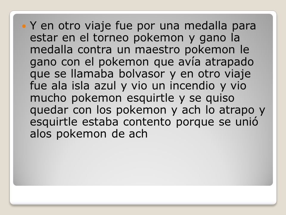 Y en otro viaje fue por una medalla para estar en el torneo pokemon y gano la medalla contra un maestro pokemon le gano con el pokemon que avía atrapado que se llamaba bolvasor y en otro viaje fue ala isla azul y vio un incendio y vio mucho pokemon esquirtle y se quiso quedar con los pokemon y ach lo atrapo y esquirtle estaba contento porque se unió alos pokemon de ach