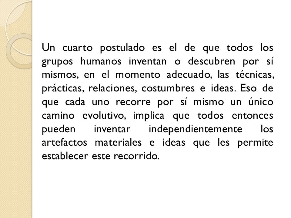 Un cuarto postulado es el de que todos los grupos humanos inventan o descubren por sí mismos, en el momento adecuado, las técnicas, prácticas, relaciones, costumbres e ideas.