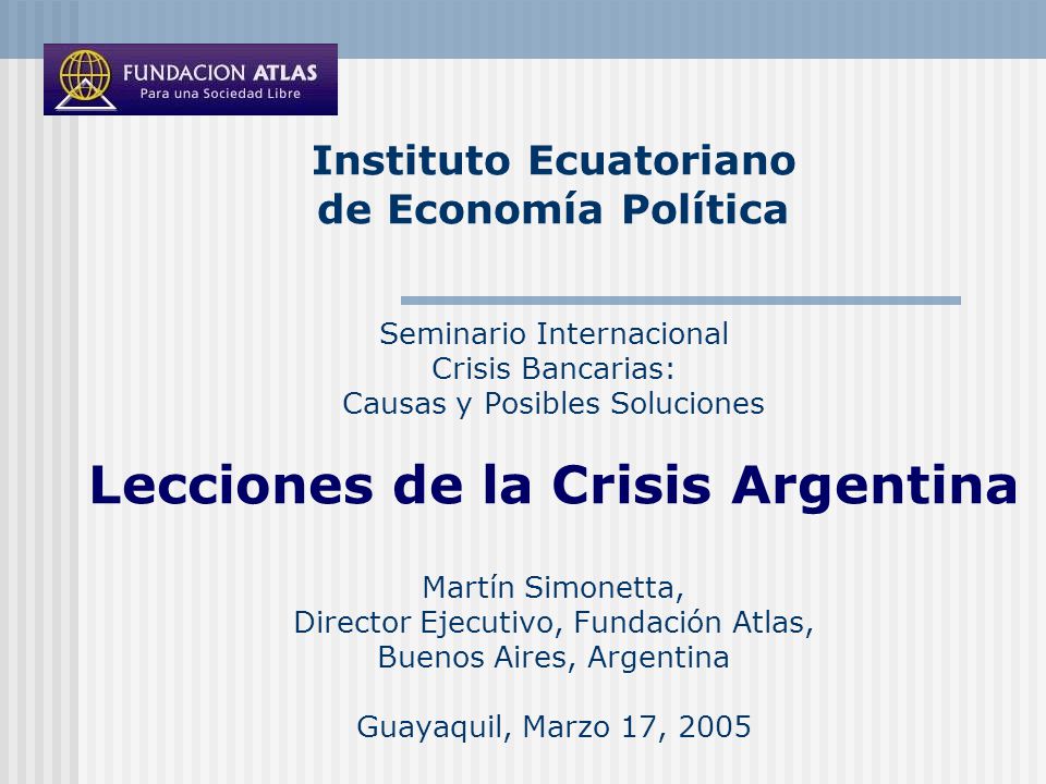 Instituto Ecuatoriano de Economía Política Seminario Internacional Crisis Bancarias: Causas y Posibles Soluciones Lecciones de la Crisis Argentina Martín Simonetta, Director Ejecutivo, Fundación Atlas, Buenos Aires, Argentina Guayaquil, Marzo 17, 2005