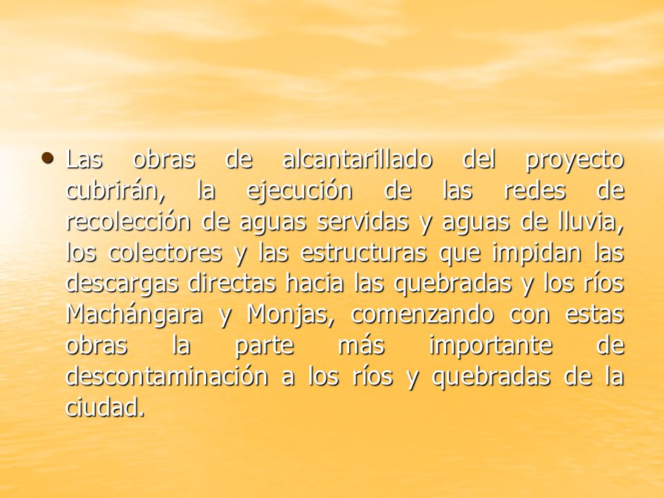 Las obras de alcantarillado del proyecto cubrirán, la ejecución de las redes de recolección de aguas servidas y aguas de lluvia, los colectores y las estructuras que impidan las descargas directas hacia las quebradas y los ríos Machángara y Monjas, comenzando con estas obras la parte más importante de descontaminación a los ríos y quebradas de la ciudad.