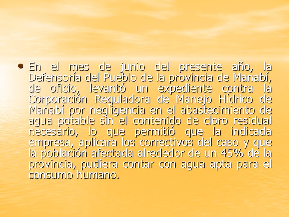 En el mes de junio del presente año, la Defensoría del Pueblo de la provincia de Manabí, de oficio, levantó un expediente contra la Corporación Reguladora de Manejo Hídrico de Manabí por negligencia en el abastecimiento de agua potable sin el contenido de cloro residual necesario, lo que permitió que la indicada empresa, aplicara los correctivos del caso y que la población afectada alrededor de un 45% de la provincia, pudiera contar con agua apta para el consumo humano.