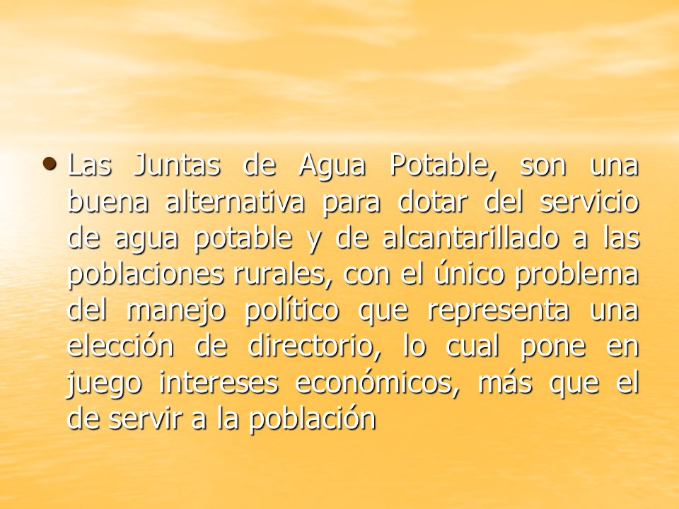 Las Juntas de Agua Potable, son una buena alternativa para dotar del servicio de agua potable y de alcantarillado a las poblaciones rurales, con el único problema del manejo político que representa una elección de directorio, lo cual pone en juego intereses económicos, más que el de servir a la población