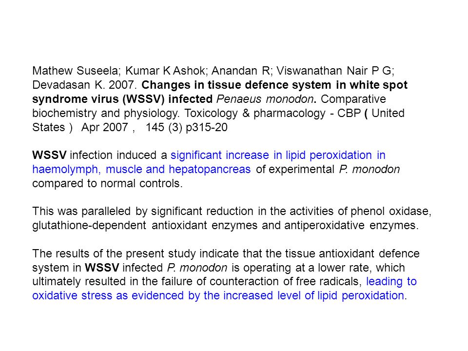 Mathew Suseela; Kumar K Ashok; Anandan R; Viswanathan Nair P G; Devadasan K Changes in tissue defence system in white spot syndrome virus (WSSV) infected Penaeus monodon. Comparative biochemistry and physiology. Toxicology & pharmacology - CBP ( United States ) Apr 2007 , 145 (3) p WSSV infection induced a significant increase in lipid peroxidation in haemolymph, muscle and hepatopancreas of experimental P. monodon compared to normal controls.