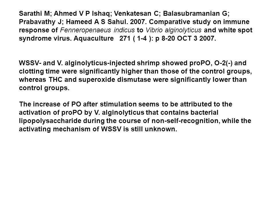 Sarathi M; Ahmed V P Ishaq; Venkatesan C; Balasubramanian G; Prabavathy J; Hameed A S Sahul Comparative study on immune response of Fenneropenaeus indicus to Vibrio alginolyticus and white spot syndrome virus. Aquaculture 271 ( 1-4 ): p 8-20 OCT WSSV- and V. alginolyticus-injected shrimp showed proPO, O-2(-) and clotting time were significantly higher than those of the control groups, whereas THC and superoxide dismutase were significantly lower than control groups.