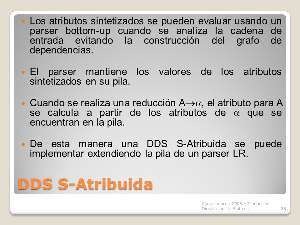 Los atributos sintetizados se pueden evaluar usando un parser bottom-up cuando se analiza la cadena de entrada evitando la construcción del grafo de dependencias.