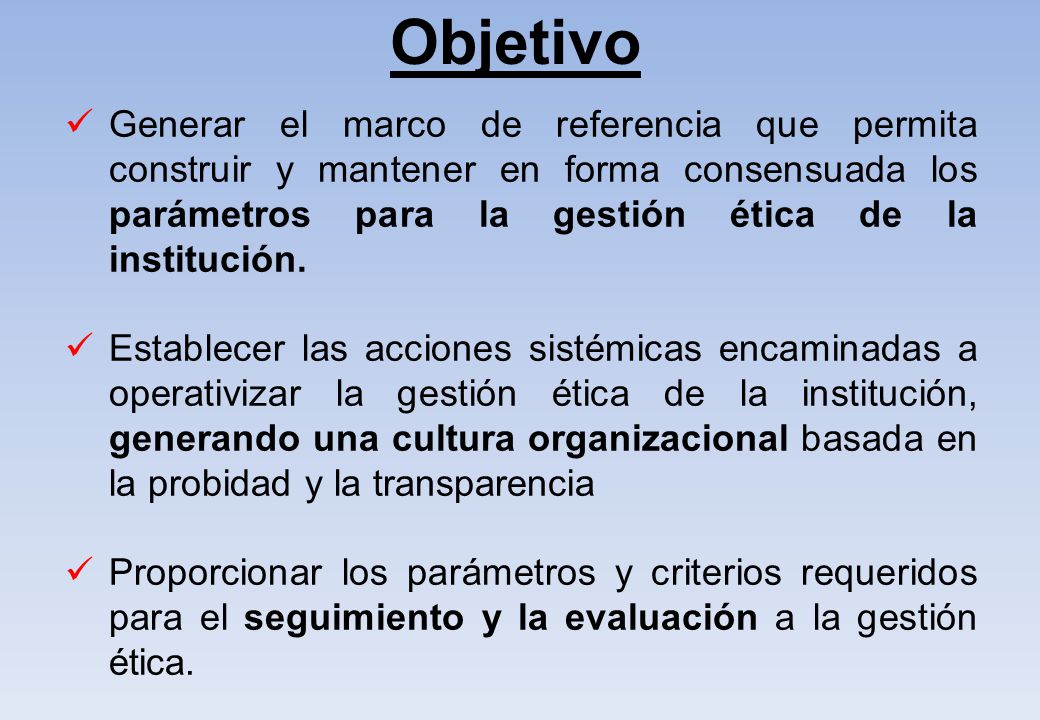 Objetivo Generar el marco de referencia que permita construir y mantener en forma consensuada los parámetros para la gestión ética de la institución.
