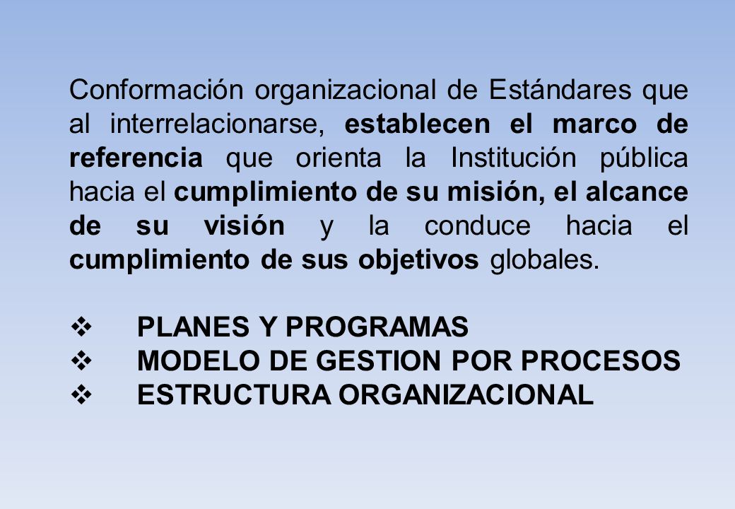 Conformación organizacional de Estándares que al interrelacionarse, establecen el marco de referencia que orienta la Institución pública hacia el cumplimiento de su misión, el alcance de su visión y la conduce hacia el cumplimiento de sus objetivos globales.