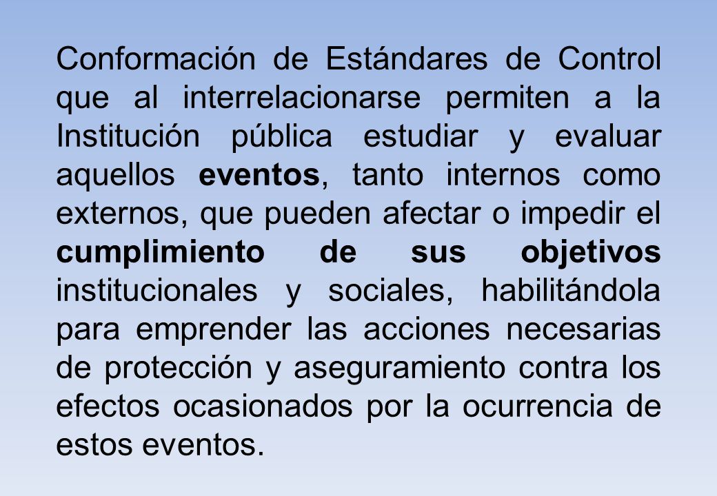 Conformación de Estándares de Control que al interrelacionarse permiten a la Institución pública estudiar y evaluar aquellos eventos, tanto internos como externos, que pueden afectar o impedir el cumplimiento de sus objetivos institucionales y sociales, habilitándola para emprender las acciones necesarias de protección y aseguramiento contra los efectos ocasionados por la ocurrencia de estos eventos.