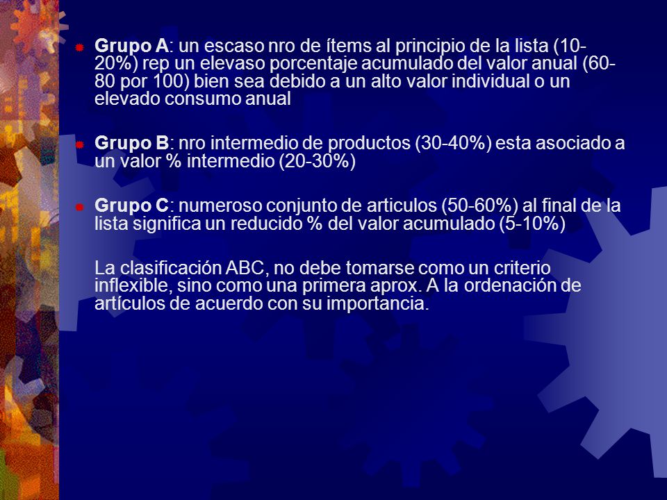 Grupo A: un escaso nro de ítems al principio de la lista (10-20%) rep un elevaso porcentaje acumulado del valor anual (60-80 por 100) bien sea debido a un alto valor individual o un elevado consumo anual