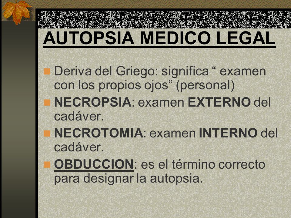 AUTOPSIA MEDICO LEGAL Deriva del Griego: significa examen con los propios ojos (personal) NECROPSIA: examen EXTERNO del cadáver.