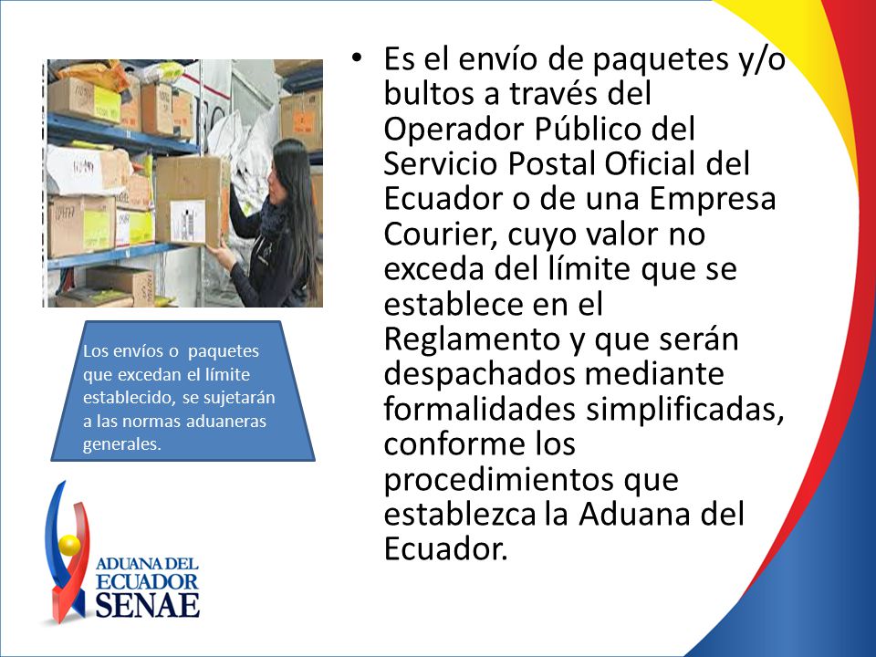 Es el envío de paquetes y/o bultos a través del Operador Público del Servicio Postal Oficial del Ecuador o de una Empresa Courier, cuyo valor no exceda del límite que se establece en el Reglamento y que serán despachados mediante formalidades simplificadas, conforme los procedimientos que establezca la Aduana del Ecuador.