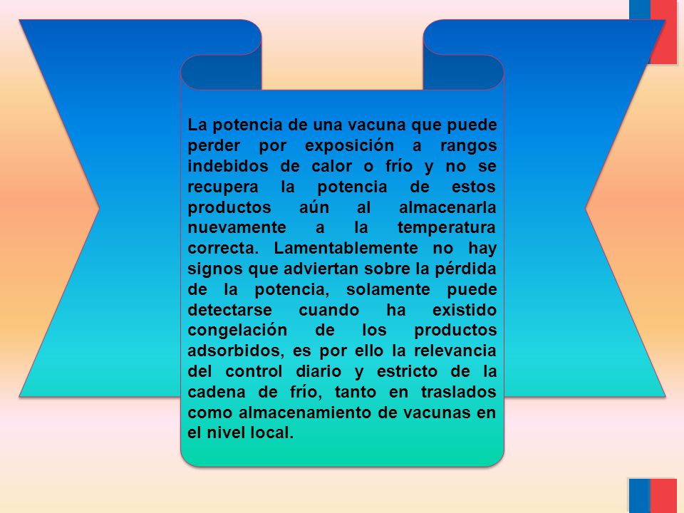 La potencia de una vacuna que puede perder por exposición a rangos indebidos de calor o frío y no se recupera la potencia de estos productos aún al almacenarla nuevamente a la temperatura correcta.