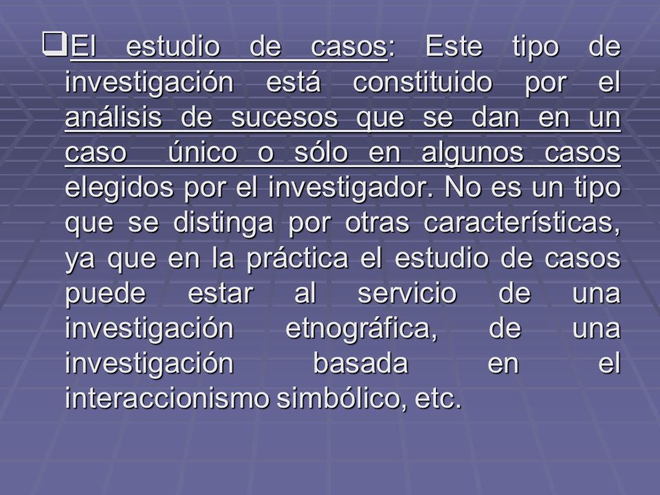El estudio de casos: Este tipo de investigación está constituido por el análisis de sucesos que se dan en un caso único o sólo en algunos casos elegidos por el investigador.