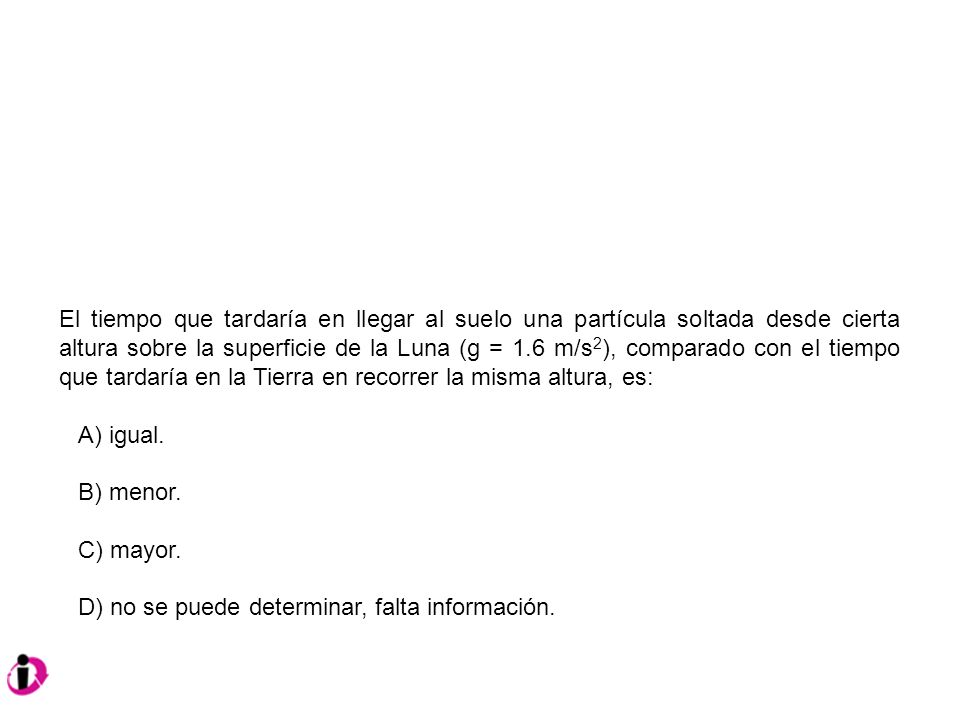 El tiempo que tardaría en llegar al suelo una partícula soltada desde cierta altura sobre la superficie de la Luna (g = 1.6 m/s2), comparado con el tiempo que tardaría en la Tierra en recorrer la misma altura, es:
