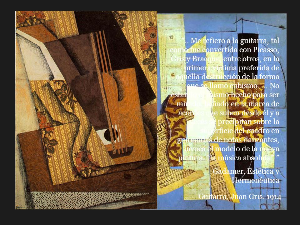 .. Me refiero a la guitarra, tal como fue convertida con Picasso, Gris y Bracque, entre otros, en la primera víctima preferida de aquella destrucción de la forma que se llamó cubismo. … No estando él mismo hecho para ser mirado, bañado en la marea de acordes que suben desde él y a veces se precipitan sobre la superficie del cuadro en guirnaldas de notas danzantes, invoca el modelo de la nueva pintura: la música absoluta .