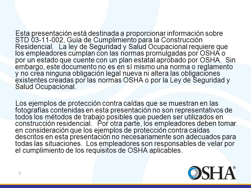 Esta presentación está destinada a proporcionar información sobre STD , Guía de Cumplimiento para la Construcción Residencial. La ley de Seguridad y Salud Ocupacional requiere que los empleadores cumplan con las normas promulgadas por OSHA o por un estado que cuente con un plan estatal aprobado por OSHA. Sin embargo, este documento no es en sí mismo una norma o reglamento y no crea ninguna obligación legal nueva ni altera las obligaciones existentes creadas por las normas OSHA o por la Ley de Seguridad y Salud Ocupacional.