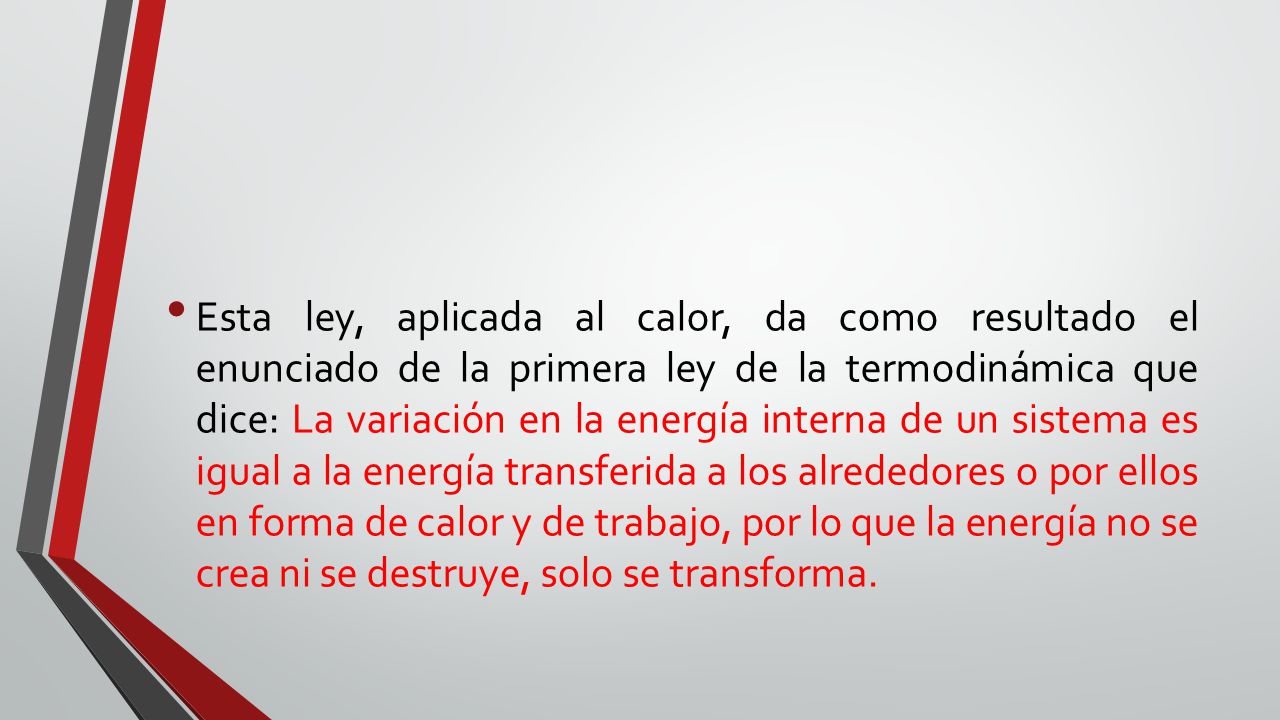 Esta ley, aplicada al calor, da como resultado el enunciado de la primera ley de la termodinámica que dice: La variación en la energía interna de un sistema es igual a la energía transferida a los alrededores o por ellos en forma de calor y de trabajo, por lo que la energía no se crea ni se destruye, solo se transforma.