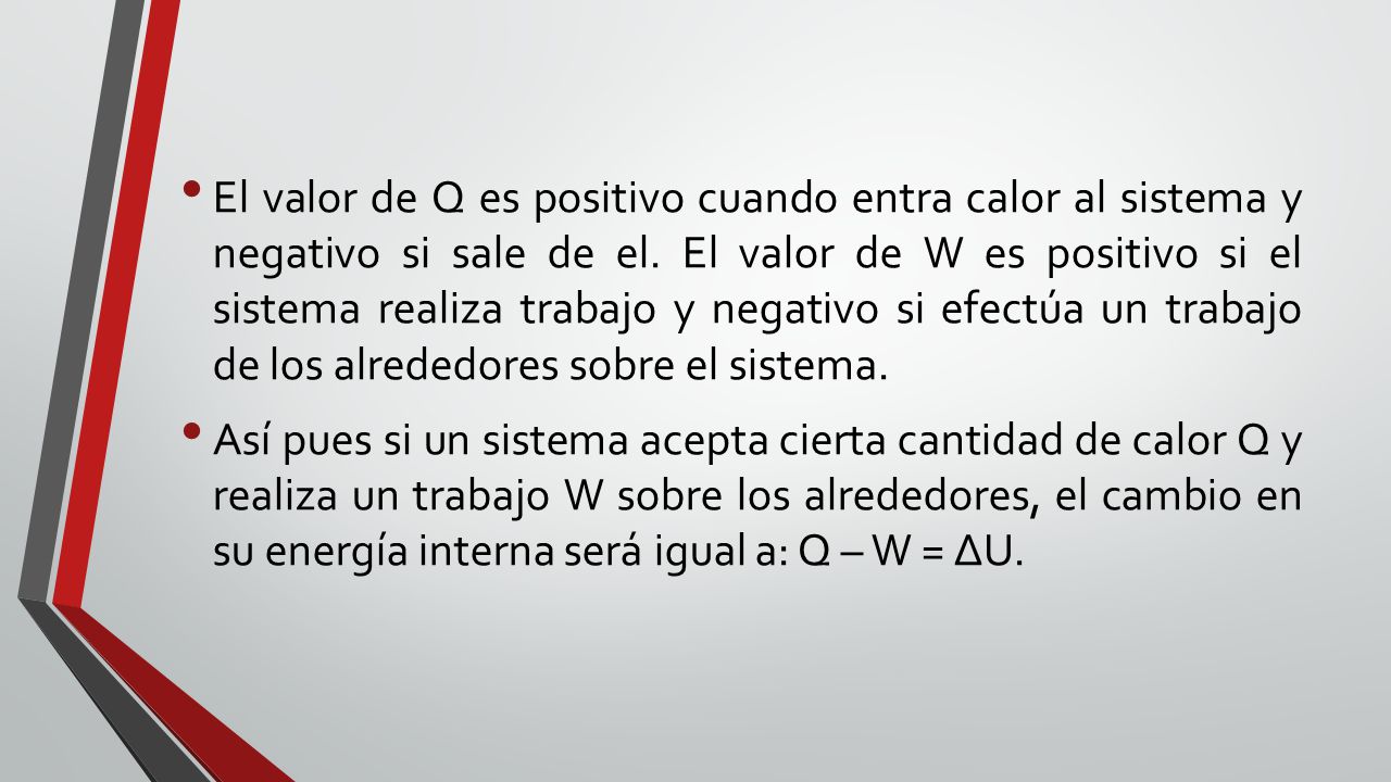 El valor de Q es positivo cuando entra calor al sistema y negativo si sale de el. El valor de W es positivo si el sistema realiza trabajo y negativo si efectúa un trabajo de los alrededores sobre el sistema.