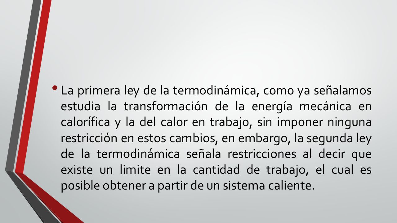 La primera ley de la termodinámica, como ya señalamos estudia la transformación de la energía mecánica en calorífica y la del calor en trabajo, sin imponer ninguna restricción en estos cambios, en embargo, la segunda ley de la termodinámica señala restricciones al decir que existe un limite en la cantidad de trabajo, el cual es posible obtener a partir de un sistema caliente.
