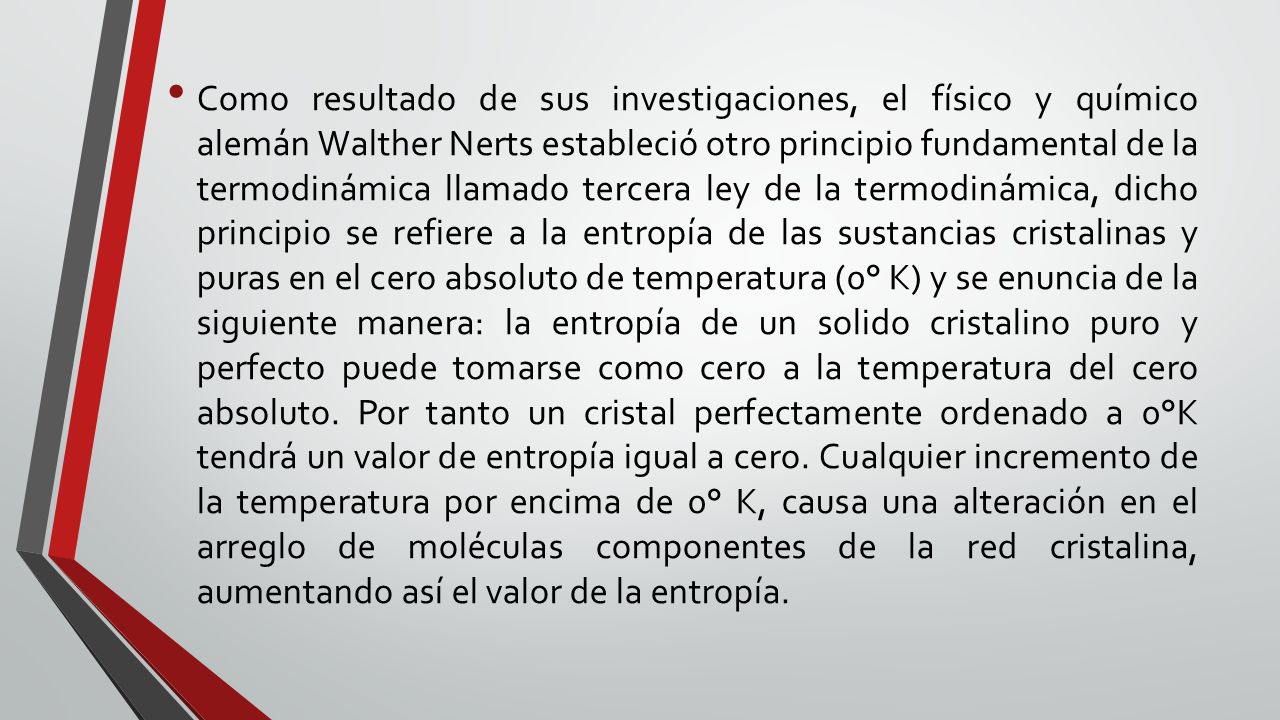 Como resultado de sus investigaciones, el físico y químico alemán Walther Nerts estableció otro principio fundamental de la termodinámica llamado tercera ley de la termodinámica, dicho principio se refiere a la entropía de las sustancias cristalinas y puras en el cero absoluto de temperatura (0° K) y se enuncia de la siguiente manera: la entropía de un solido cristalino puro y perfecto puede tomarse como cero a la temperatura del cero absoluto.