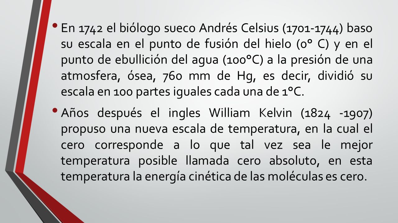 En 1742 el biólogo sueco Andrés Celsius ( ) baso su escala en el punto de fusión del hielo (0° C) y en el punto de ebullición del agua (100°C) a la presión de una atmosfera, ósea, 760 mm de Hg, es decir, dividió su escala en 100 partes iguales cada una de 1°C.