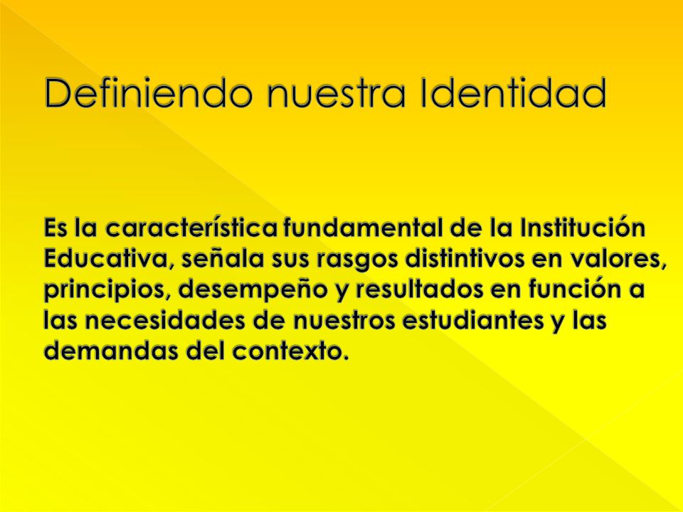 Definiendo nuestra Identidad Es la característica fundamental de la Institución Educativa, señala sus rasgos distintivos en valores, principios, desempeño y resultados en función a las necesidades de nuestros estudiantes y las demandas del contexto.