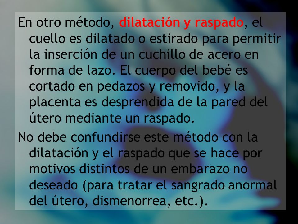 En otro método, dilatación y raspado, el cuello es dilatado o estirado para permitir la inserción de un cuchillo de acero en forma de lazo. El cuerpo del bebé es cortado en pedazos y removido, y la placenta es desprendida de la pared del útero mediante un raspado.