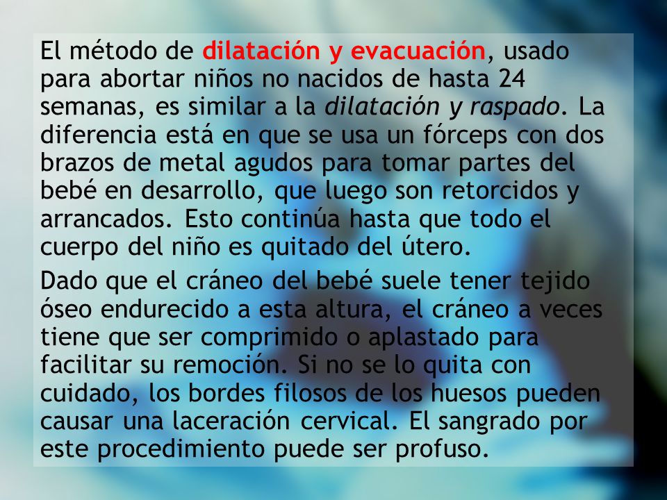 El método de dilatación y evacuación, usado para abortar niños no nacidos de hasta 24 semanas, es similar a la dilatación y raspado. La diferencia está en que se usa un fórceps con dos brazos de metal agudos para tomar partes del bebé en desarrollo, que luego son retorcidos y arrancados. Esto continúa hasta que todo el cuerpo del niño es quitado del útero.