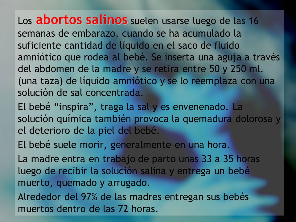 Los abortos salinos suelen usarse luego de las 16 semanas de embarazo, cuando se ha acumulado la suficiente cantidad de líquido en el saco de fluido amniótico que rodea al bebé. Se inserta una aguja a través del abdomen de la madre y se retira entre 50 y 250 ml. (una taza) de líquido amniótico y se lo reemplaza con una solución de sal concentrada.
