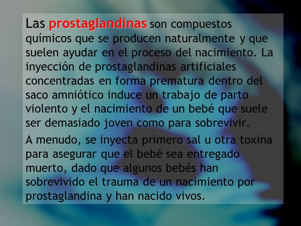 Las prostaglandinas son compuestos químicos que se producen naturalmente y que suelen ayudar en el proceso del nacimiento. La inyección de prostaglandinas artificiales concentradas en forma prematura dentro del saco amniótico induce un trabajo de parto violento y el nacimiento de un bebé que suele ser demasiado joven como para sobrevivir.