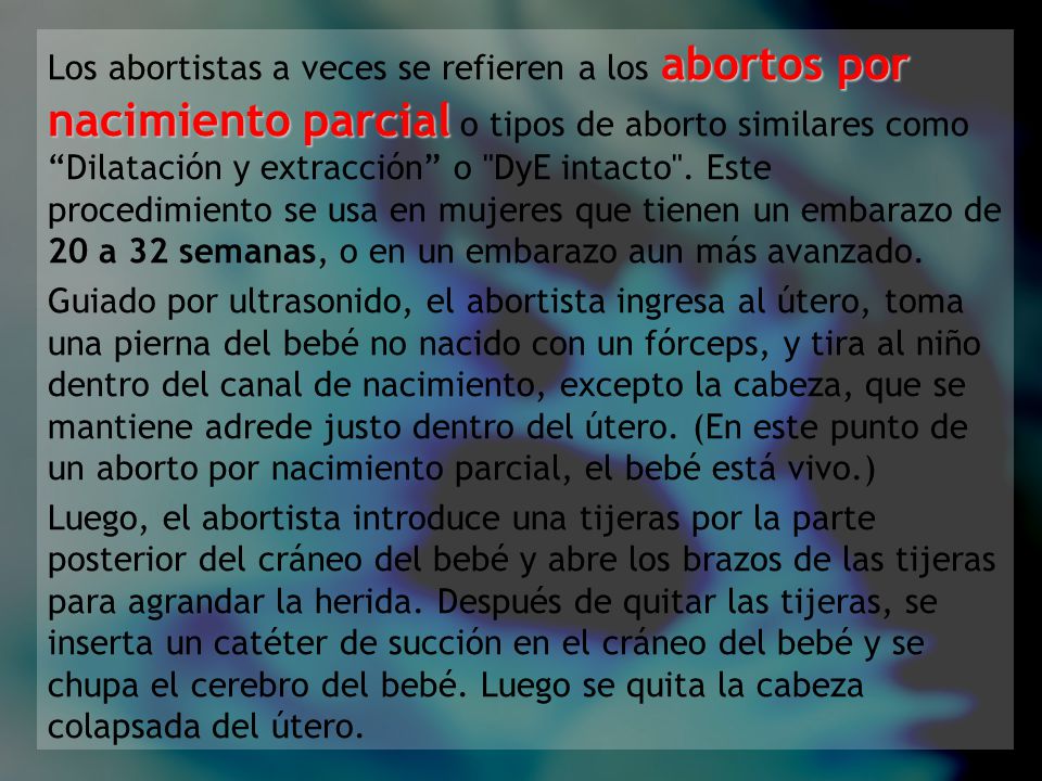 Los abortistas a veces se refieren a los abortos por nacimiento parcial o tipos de aborto similares como Dilatación y extracción o DyE intacto . Este procedimiento se usa en mujeres que tienen un embarazo de 20 a 32 semanas, o en un embarazo aun más avanzado.