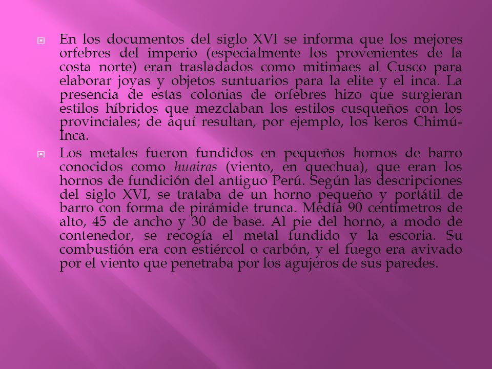 En los documentos del siglo XVI se informa que los mejores orfebres del imperio (especialmente los provenientes de la costa norte) eran trasladados como mitimaes al Cusco para elaborar joyas y objetos suntuarios para la elite y el inca. La presencia de estas colonias de orfebres hizo que surgieran estilos híbridos que mezclaban los estilos cusqueños con los provinciales; de aquí resultan, por ejemplo, los keros Chimú-Inca.