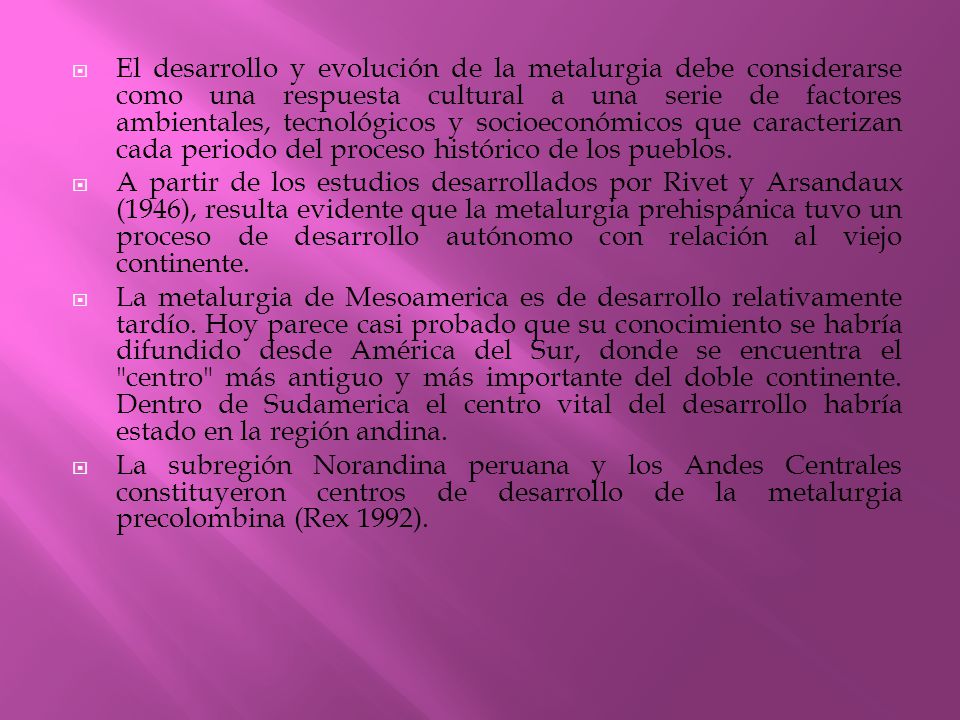 El desarrollo y evolución de la metalurgia debe considerarse como una respuesta cultural a una serie de factores ambientales, tecnológicos y socioeconómicos que caracterizan cada periodo del proceso histórico de los pueblos.