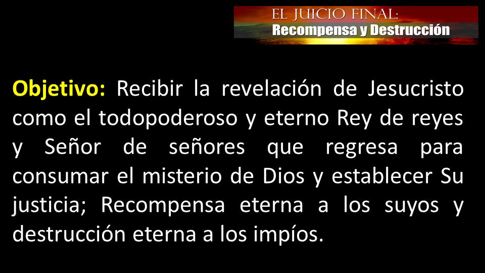 Objetivo: Recibir la revelación de Jesucristo como el todopoderoso y eterno Rey de reyes y Señor de señores que regresa para consumar el misterio de Dios y establecer Su justicia; Recompensa eterna a los suyos y destrucción eterna a los impíos.