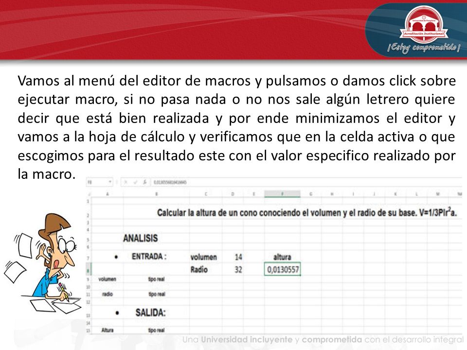 Vamos al menú del editor de macros y pulsamos o damos click sobre ejecutar macro, si no pasa nada o no nos sale algún letrero quiere decir que está bien realizada y por ende minimizamos el editor y vamos a la hoja de cálculo y verificamos que en la celda activa o que escogimos para el resultado este con el valor especifico realizado por la macro.