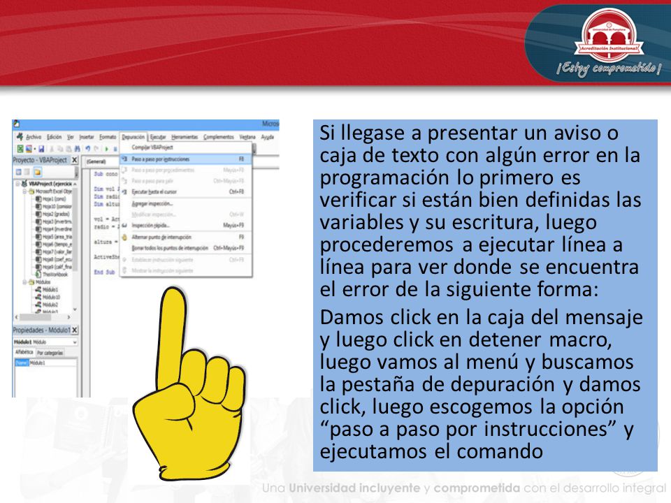 Si llegase a presentar un aviso o caja de texto con algún error en la programación lo primero es verificar si están bien definidas las variables y su escritura, luego procederemos a ejecutar línea a línea para ver donde se encuentra el error de la siguiente forma: Damos click en la caja del mensaje y luego click en detener macro, luego vamos al menú y buscamos la pestaña de depuración y damos click, luego escogemos la opción paso a paso por instrucciones y ejecutamos el comando