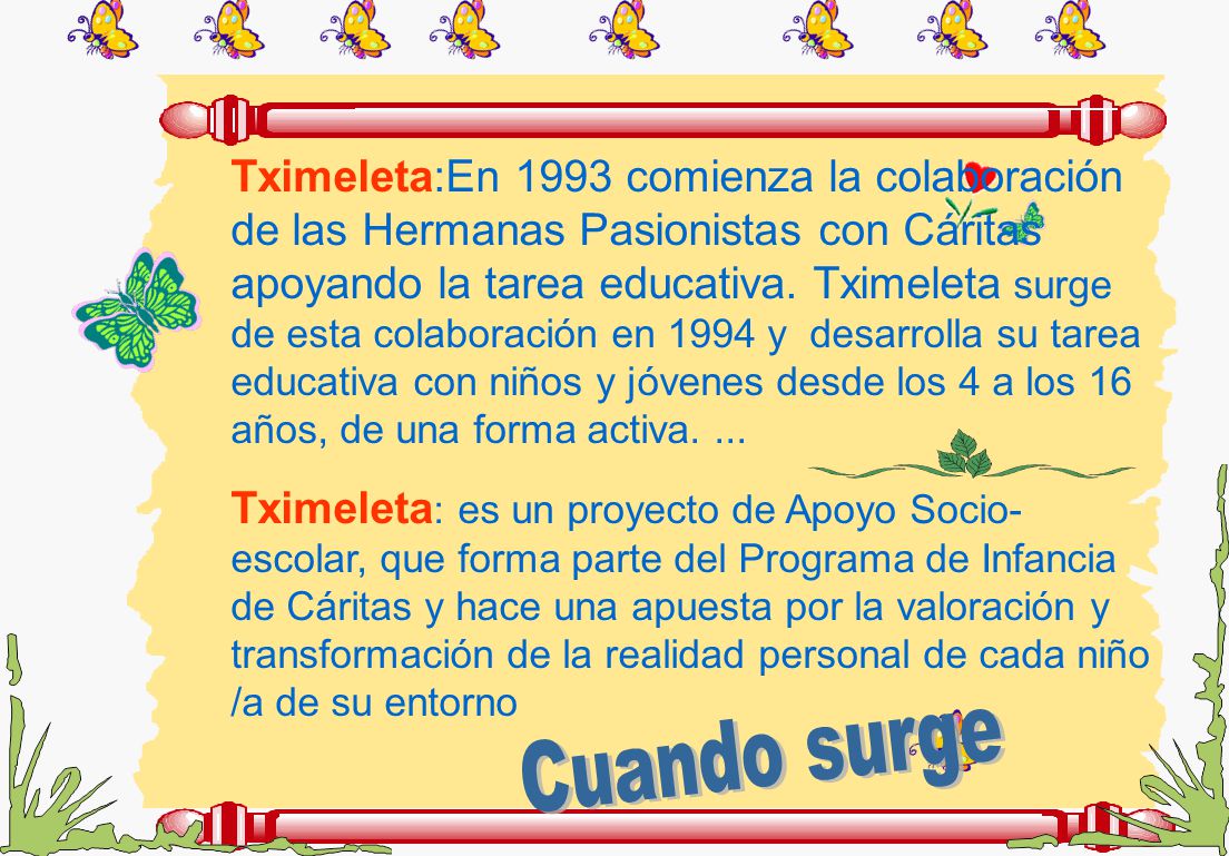 Tximeleta:En 1993 comienza la colaboración de las Hermanas Pasionistas con Cáritas apoyando la tarea educativa. Tximeleta surge de esta colaboración en 1994 y desarrolla su tarea educativa con niños y jóvenes desde los 4 a los 16 años, de una forma activa. ...