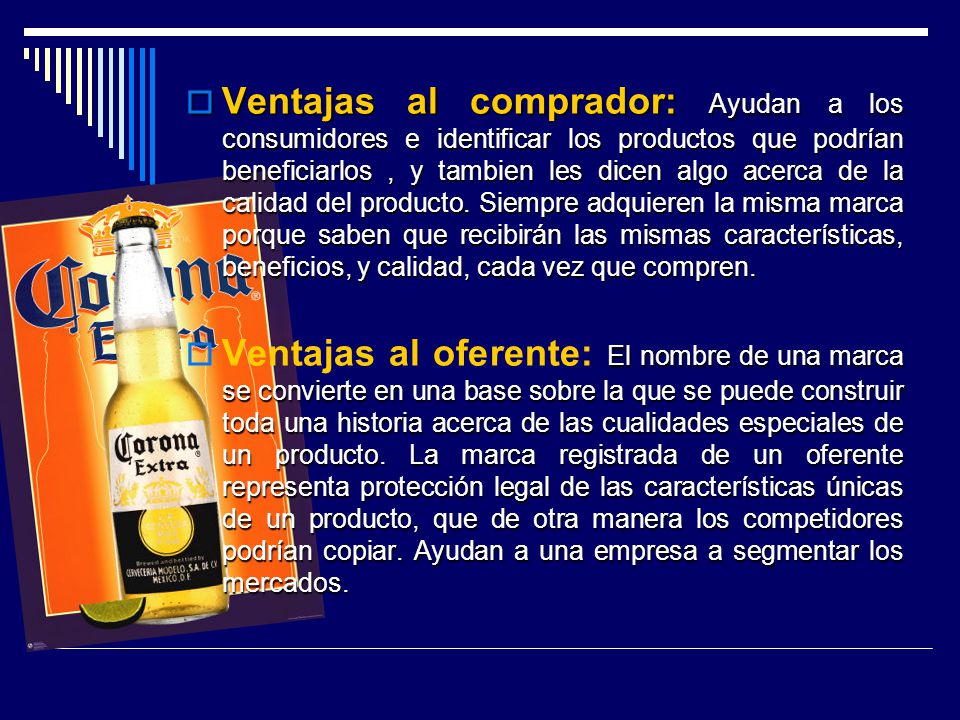Ventajas al comprador: Ayudan a los consumidores e identificar los productos que podrían beneficiarlos , y tambien les dicen algo acerca de la calidad del producto. Siempre adquieren la misma marca porque saben que recibirán las mismas características, beneficios, y calidad, cada vez que compren.