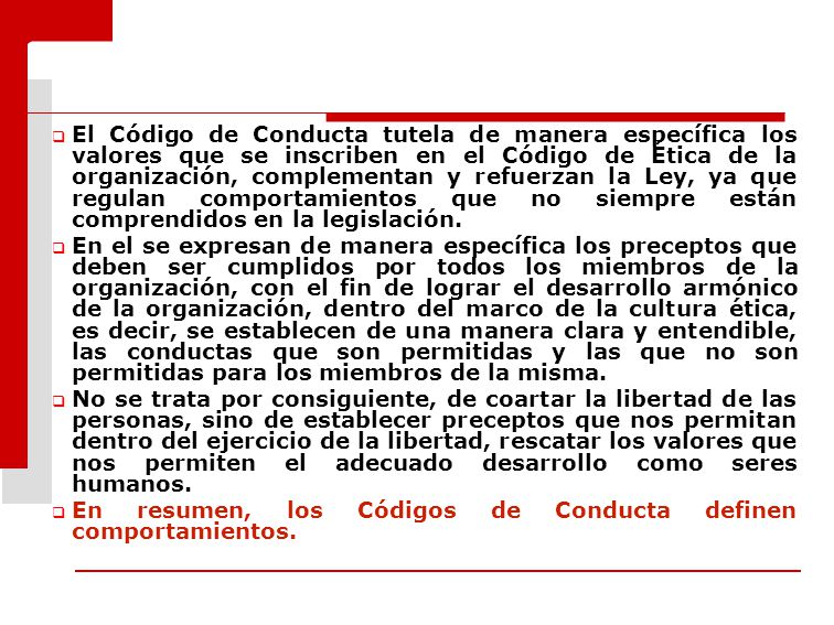 El Código de Conducta tutela de manera específica los valores que se inscriben en el Código de Ética de la organización, complementan y refuerzan la Ley, ya que regulan comportamientos que no siempre están comprendidos en la legislación.