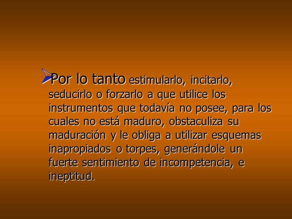 Por lo tanto estimularlo, incitarlo, seducirlo o forzarlo a que utilice los instrumentos que todavía no posee, para los cuales no está maduro, obstaculiza su maduración y le obliga a utilizar esquemas inapropiados o torpes, generándole un fuerte sentimiento de incompetencia, e ineptitud.