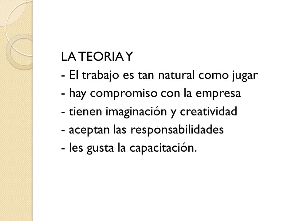 LA TEORIA Y - El trabajo es tan natural como jugar - hay compromiso con la empresa - tienen imaginación y creatividad - aceptan las responsabilidades - les gusta la capacitación.