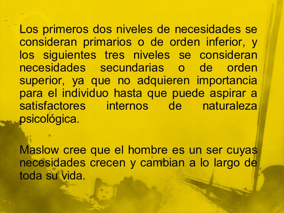 Los primeros dos niveles de necesidades se consideran primarios o de orden inferior, y los siguientes tres niveles se consideran necesidades secundarias o de orden superior, ya que no adquieren importancia para el individuo hasta que puede aspirar a satisfactores internos de naturaleza psicológica.