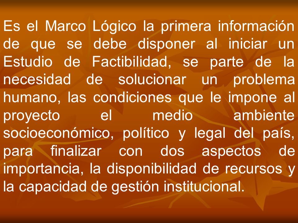 Es el Marco Lógico la primera información de que se debe disponer al iniciar un Estudio de Factibilidad, se parte de la necesidad de solucionar un problema humano, las condiciones que le impone al proyecto el medio ambiente socioeconómico, político y legal del país, para finalizar con dos aspectos de importancia, la disponibilidad de recursos y la capacidad de gestión institucional.